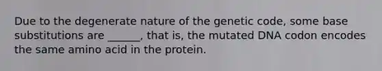 Due to the degenerate nature of the genetic code, some base substitutions are ______, that is, the mutated DNA codon encodes the same amino acid in the protein.