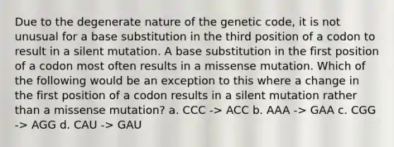 Due to the degenerate nature of the genetic code, it is not unusual for a base substitution in the third position of a codon to result in a silent mutation. A base substitution in the first position of a codon most often results in a missense mutation. Which of the following would be an exception to this where a change in the first position of a codon results in a silent mutation rather than a missense mutation? a. CCC -> ACC b. AAA -> GAA c. CGG -> AGG d. CAU -> GAU