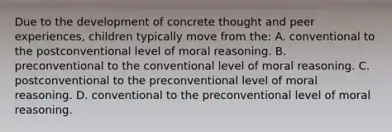 Due to the development of concrete thought and peer experiences, children typically move from the: A. conventional to the postconventional level of moral reasoning. B. preconventional to the conventional level of moral reasoning. C. postconventional to the preconventional level of moral reasoning. D. conventional to the preconventional level of moral reasoning.