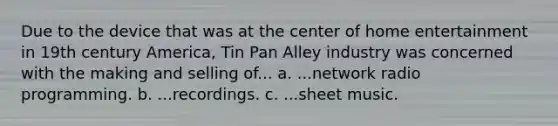 Due to the device that was at the center of home entertainment in 19th century America, Tin Pan Alley industry was concerned with the making and selling of... a. ...network radio programming. b. ...recordings. c. ...sheet music.