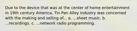 Due to the device that was at the center of home entertainment in 19th century America, Tin Pan Alley industry was concerned with the making and selling of... a. ...sheet music. b. ...recordings. c. ...network radio programming.