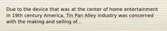 Due to the device that was at the center of home entertainment in 19th century America, Tin Pan Alley industry was concerned with the making and selling of...