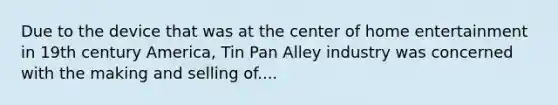 Due to the device that was at the center of home entertainment in 19th century America, Tin Pan Alley industry was concerned with the making and selling of....