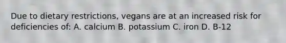 Due to dietary restrictions, vegans are at an increased risk for deficiencies of: A. calcium B. potassium C. iron D. B-12