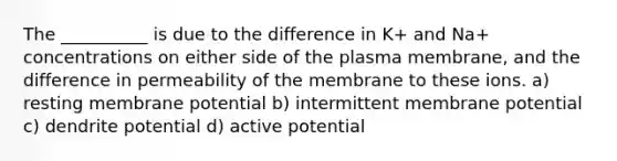 The __________ is due to the difference in K+ and Na+ concentrations on either side of the plasma membrane, and the difference in permeability of the membrane to these ions. a) resting membrane potential b) intermittent membrane potential c) dendrite potential d) active potential