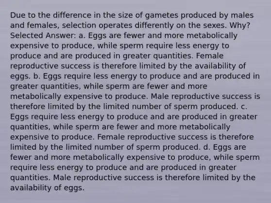 Due to the difference in the size of gametes produced by males and females, selection operates differently on the sexes. Why? Selected Answer: a. Eggs are fewer and more metabolically expensive to produce, while sperm require less energy to produce and are produced in greater quantities. Female reproductive success is therefore limited by the availability of eggs. b. Eggs require less energy to produce and are produced in greater quantities, while sperm are fewer and more metabolically expensive to produce. Male reproductive success is therefore limited by the limited number of sperm produced. c. Eggs require less energy to produce and are produced in greater quantities, while sperm are fewer and more metabolically expensive to produce. Female reproductive success is therefore limited by the limited number of sperm produced. d. Eggs are fewer and more metabolically expensive to produce, while sperm require less energy to produce and are produced in greater quantities. Male reproductive success is therefore limited by the availability of eggs.