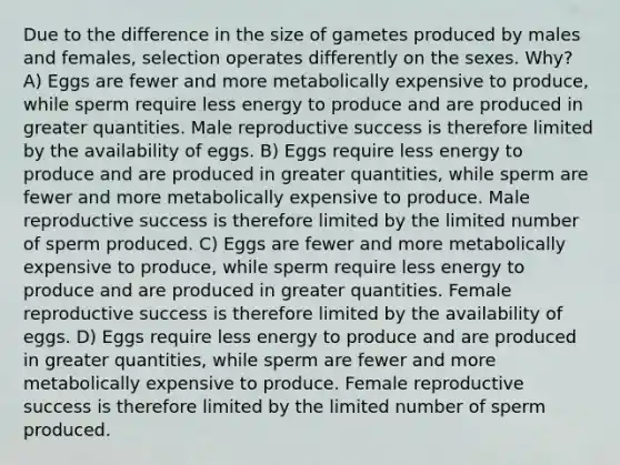 Due to the difference in the size of gametes produced by males and females, selection operates differently on the sexes. Why? A) Eggs are fewer and more metabolically expensive to produce, while sperm require less energy to produce and are produced in greater quantities. Male reproductive success is therefore limited by the availability of eggs. B) Eggs require less energy to produce and are produced in greater quantities, while sperm are fewer and more metabolically expensive to produce. Male reproductive success is therefore limited by the limited number of sperm produced. C) Eggs are fewer and more metabolically expensive to produce, while sperm require less energy to produce and are produced in greater quantities. Female reproductive success is therefore limited by the availability of eggs. D) Eggs require less energy to produce and are produced in greater quantities, while sperm are fewer and more metabolically expensive to produce. Female reproductive success is therefore limited by the limited number of sperm produced.