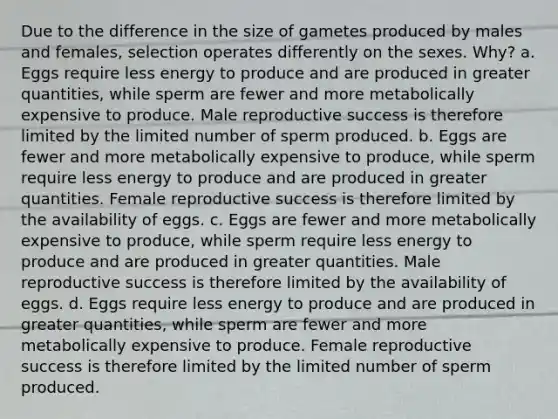 Due to the difference in the size of gametes produced by males and females, selection operates differently on the sexes. Why? a. Eggs require less energy to produce and are produced in greater quantities, while sperm are fewer and more metabolically expensive to produce. Male reproductive success is therefore limited by the limited number of sperm produced. b. Eggs are fewer and more metabolically expensive to produce, while sperm require less energy to produce and are produced in greater quantities. Female reproductive success is therefore limited by the availability of eggs. c. Eggs are fewer and more metabolically expensive to produce, while sperm require less energy to produce and are produced in greater quantities. Male reproductive success is therefore limited by the availability of eggs. d. Eggs require less energy to produce and are produced in greater quantities, while sperm are fewer and more metabolically expensive to produce. Female reproductive success is therefore limited by the limited number of sperm produced.