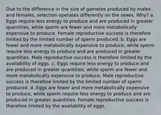 Due to the difference in the size of gametes produced by males and females, selection operates differently on the sexes. Why? a. Eggs require less energy to produce and are produced in greater quantities, while sperm are fewer and more metabolically expensive to produce. Female reproductive success is therefore limited by the limited number of sperm produced. b. Eggs are fewer and more metabolically expensive to produce, while sperm require less energy to produce and are produced in greater quantities. Male reproductive success is therefore limited by the availability of eggs. c. Eggs require less energy to produce and are produced in greater quantities, while sperm are fewer and more metabolically expensive to produce. Male reproductive success is therefore limited by the limited number of sperm produced. d. Eggs are fewer and more metabolically expensive to produce, while sperm require less energy to produce and are produced in greater quantities. Female reproductive success is therefore limited by the availability of eggs.