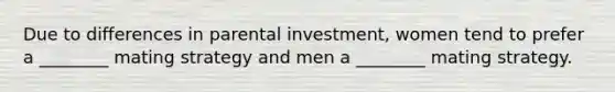 Due to differences in parental investment, women tend to prefer a ________ mating strategy and men a ________ mating strategy.