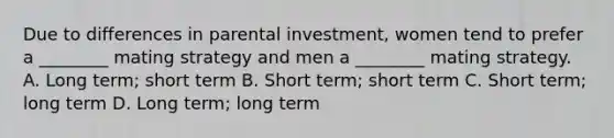 Due to differences in parental investment, women tend to prefer a ________ mating strategy and men a ________ mating strategy. A. Long term; short term B. Short term; short term C. Short term; long term D. Long term; long term