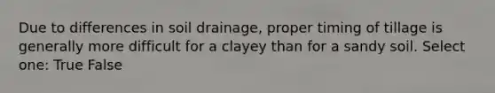 Due to differences in soil drainage, proper timing of tillage is generally more difficult for a clayey than for a sandy soil. Select one: True False