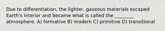 Due to differentiation, the lighter, gaseous materials escaped Earth's interior and became what is called the ________ atmosphere. A) formative B) modern C) primitive D) transitional