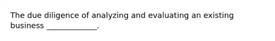 The due diligence of analyzing and evaluating an existing business _____________.