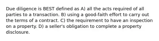 Due diligence is BEST defined as A) all the acts required of all parties to a transaction. B) using a good-faith effort to carry out the terms of a contract. C) the requirement to have an inspection on a property. D) a seller's obligation to complete a property disclosure.