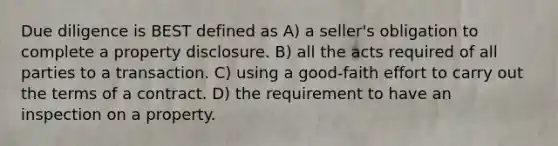 Due diligence is BEST defined as A) a seller's obligation to complete a property disclosure. B) all the acts required of all parties to a transaction. C) using a good-faith effort to carry out the terms of a contract. D) the requirement to have an inspection on a property.