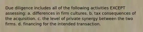 Due diligence includes all of the following activities EXCEPT assessing: a. differences in firm cultures. b. tax consequences of the acquisition. c. the level of private synergy between the two firms. d. financing for the intended transaction.