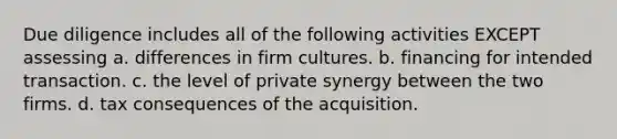 Due diligence includes all of the following activities EXCEPT assessing a. differences in firm cultures. b. financing for intended transaction. c. the level of private synergy between the two firms. d. tax consequences of the acquisition.