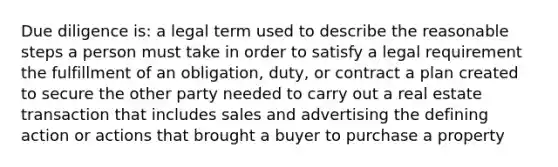 Due diligence is: a legal term used to describe the reasonable steps a person must take in order to satisfy a legal requirement the fulfillment of an obligation, duty, or contract a plan created to secure the other party needed to carry out a real estate transaction that includes sales and advertising the defining action or actions that brought a buyer to purchase a property