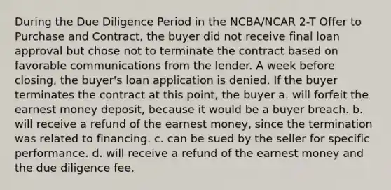 During the Due Diligence Period in the NCBA/NCAR 2-T Offer to Purchase and Contract, the buyer did not receive final loan approval but chose not to terminate the contract based on favorable communications from the lender. A week before closing, the buyer's loan application is denied. If the buyer terminates the contract at this point, the buyer a. will forfeit the earnest money deposit, because it would be a buyer breach. b. will receive a refund of the earnest money, since the termination was related to financing. c. can be sued by the seller for specific performance. d. will receive a refund of the earnest money and the due diligence fee.