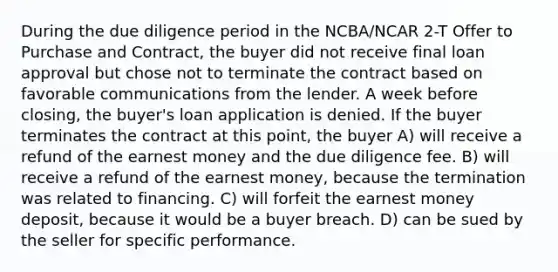 During the due diligence period in the NCBA/NCAR 2-T Offer to Purchase and Contract, the buyer did not receive final loan approval but chose not to terminate the contract based on favorable communications from the lender. A week before closing, the buyer's loan application is denied. If the buyer terminates the contract at this point, the buyer A) will receive a refund of the earnest money and the due diligence fee. B) will receive a refund of the earnest money, because the termination was related to financing. C) will forfeit the earnest money deposit, because it would be a buyer breach. D) can be sued by the seller for specific performance.