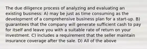 The due diligence process of analyzing and evaluating an existing business: A) may be just as time consuming as the development of a comprehensive business plan for a start-up. B) guarantees that the company will generate sufficient cash to pay for itself and leave you with a suitable rate of return on your investment. C) includes a requirement that the seller maintain insurance coverage after the sale. D) All of the above