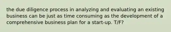 the due diligence process in analyzing and evaluating an existing business can be just as time consuming as the development of a comprehensive business plan for a start-up. T/F?