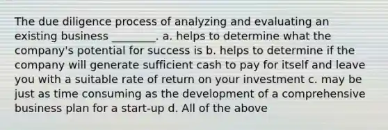 The due diligence process of analyzing and evaluating an existing business ________. a. helps to determine what the company's potential for success is b. helps to determine if the company will generate sufficient cash to pay for itself and leave you with a suitable rate of return on your investment c. may be just as time consuming as the development of a comprehensive business plan for a start-up d. All of the above