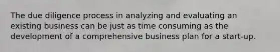 The due diligence process in analyzing and evaluating an existing business can be just as time consuming as the development of a comprehensive business plan for a start-up.