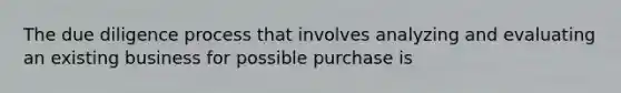 The due diligence process that involves analyzing and evaluating an existing business for possible purchase is