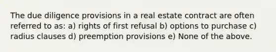 The due diligence provisions in a real estate contract are often referred to as: a) rights of first refusal b) options to purchase c) radius clauses d) preemption provisions e) None of the above.