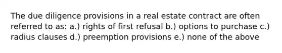 The due diligence provisions in a real estate contract are often referred to as: a.) rights of first refusal b.) options to purchase c.) radius clauses d.) preemption provisions e.) none of the above