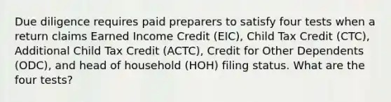 Due diligence requires paid preparers to satisfy four tests when a return claims Earned Income Credit (EIC), Child Tax Credit (CTC), Additional Child Tax Credit (ACTC), Credit for Other Dependents (ODC), and head of household (HOH) filing status. What are the four tests?