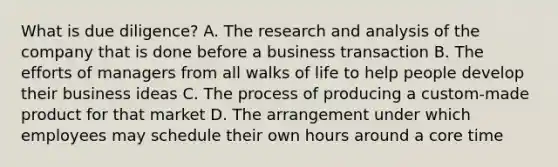 What is due diligence? A. The research and analysis of the company that is done before a business transaction B. The efforts of managers from all walks of life to help people develop their business ideas C. The process of producing a custom-made product for that market D. The arrangement under which employees may schedule their own hours around a core time