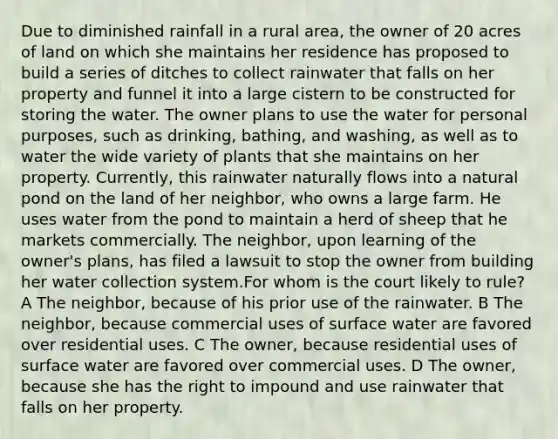 Due to diminished rainfall in a rural area, the owner of 20 acres of land on which she maintains her residence has proposed to build a series of ditches to collect rainwater that falls on her property and funnel it into a large cistern to be constructed for storing the water. The owner plans to use the water for personal purposes, such as drinking, bathing, and washing, as well as to water the wide variety of plants that she maintains on her property. Currently, this rainwater naturally flows into a natural pond on the land of her neighbor, who owns a large farm. He uses water from the pond to maintain a herd of sheep that he markets commercially. The neighbor, upon learning of the owner's plans, has filed a lawsuit to stop the owner from building her water collection system.For whom is the court likely to rule? A The neighbor, because of his prior use of the rainwater. B The neighbor, because commercial uses of surface water are favored over residential uses. C The owner, because residential uses of surface water are favored over commercial uses. D The owner, because she has the right to impound and use rainwater that falls on her property.