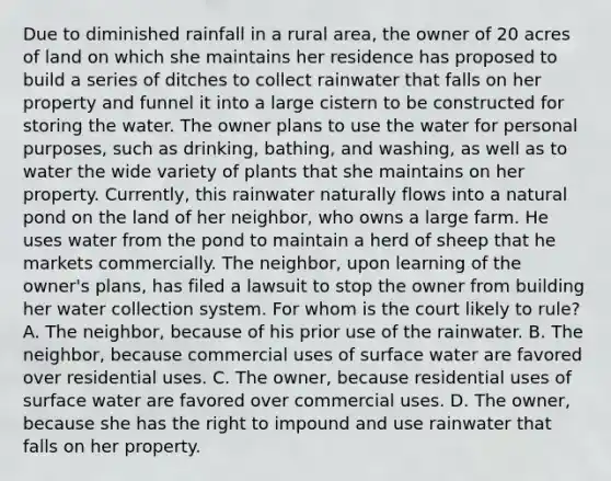 Due to diminished rainfall in a rural area, the owner of 20 acres of land on which she maintains her residence has proposed to build a series of ditches to collect rainwater that falls on her property and funnel it into a large cistern to be constructed for storing the water. The owner plans to use the water for personal purposes, such as drinking, bathing, and washing, as well as to water the wide variety of plants that she maintains on her property. Currently, this rainwater naturally flows into a natural pond on the land of her neighbor, who owns a large farm. He uses water from the pond to maintain a herd of sheep that he markets commercially. The neighbor, upon learning of the owner's plans, has filed a lawsuit to stop the owner from building her water collection system. For whom is the court likely to rule? A. The neighbor, because of his prior use of the rainwater. B. The neighbor, because commercial uses of surface water are favored over residential uses. C. The owner, because residential uses of surface water are favored over commercial uses. D. The owner, because she has the right to impound and use rainwater that falls on her property.