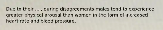 Due to their ... , during disagreements males tend to experience greater physical arousal than women in the form of increased heart rate and blood pressure.