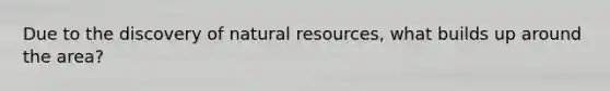 Due to the discovery of natural resources, what builds up around the area?