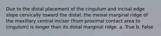 Due to the distal placement of the cingulum and incisal edge slope cervically toward the distal, the mesial marginal ridge of the maxillary central incisor (from proximal contact area to cingulum) is longer than its distal marginal ridge. a. True b. False