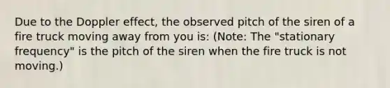 Due to the Doppler effect, the observed pitch of the siren of a fire truck moving away from you is: (Note: The "stationary frequency" is the pitch of the siren when the fire truck is not moving.)