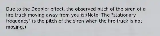 Due to the Doppler effect, the observed pitch of the siren of a fire truck moving away from you is:(Note: The "stationary frequency" is the pitch of the siren when the fire truck is not moving.)