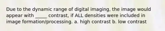 Due to the dynamic range of digital imaging, the image would appear with _____ contrast, if ALL densities were included in image formation/processing. a. high contrast b. low contrast