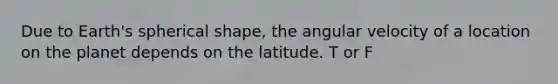 Due to Earth's spherical shape, the angular velocity of a location on the planet depends on the latitude. T or F