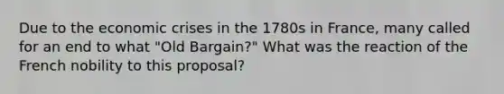 Due to the economic crises in the 1780s in France, many called for an end to what "Old Bargain?" What was the reaction of the French nobility to this proposal?