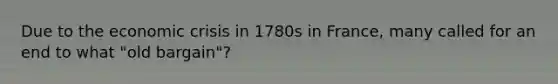 Due to the economic crisis in 1780s in France, many called for an end to what "old bargain"?