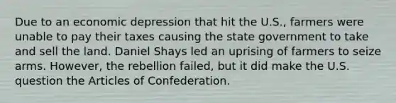 Due to an economic depression that hit the U.S., farmers were unable to pay their taxes causing the state government to take and sell the land. Daniel Shays led an uprising of farmers to seize arms. However, the rebellion failed, but it did make the U.S. question the Articles of Confederation.