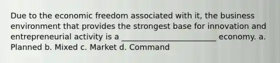 Due to the economic freedom associated with it, the business environment that provides the strongest base for innovation and entrepreneurial activity is a ________________________ economy. a. Planned b. Mixed c. Market d. Command