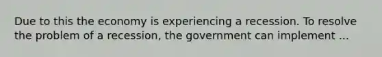 Due to this the economy is experiencing a recession. To resolve the problem of a recession, the government can implement ...