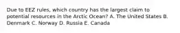 Due to EEZ rules, which country has the largest claim to potential resources in the Arctic Ocean? A. The United States B. Denmark C. Norway D. Russia E. Canada