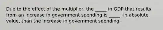 Due to the effect of the multiplier, the _____ in GDP that results from an increase in government spending is _____, in absolute value, than the increase in government spending.